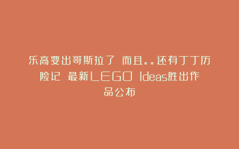 乐高要出哥斯拉了！！而且。。还有丁丁历险记！！最新LEGO Ideas胜出作品公布！