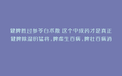 健脾胜过参苓白术散！这个中成药才是真正健脾除湿的猛将，脾虚生百病，脾壮百病消！