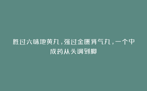 胜过六味地黄丸，强过金匮肾气丸，一个中成药从头调到脚！