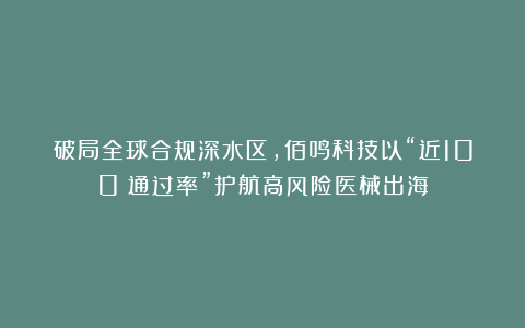 破局全球合规深水区，佰鸣科技以“近100%通过率”护航高风险医械出海