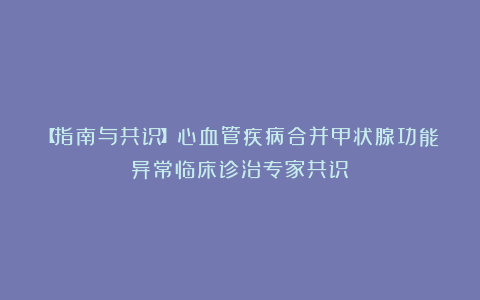 【指南与共识】心血管疾病合并甲状腺功能异常临床诊治专家共识