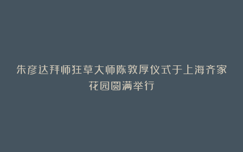朱彦达拜师狂草大师陈敦厚仪式于上海齐家花园圆满举行