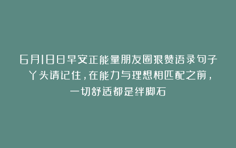 6月18日早安正能量朋友圈狠赞语录句子：丫头请记住，在能力与理想相匹配之前，一切舒适都是绊脚石～