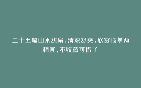 二十五幅山水纨扇，清凉舒爽，欣赏临摹两相宜，不收藏可惜了！