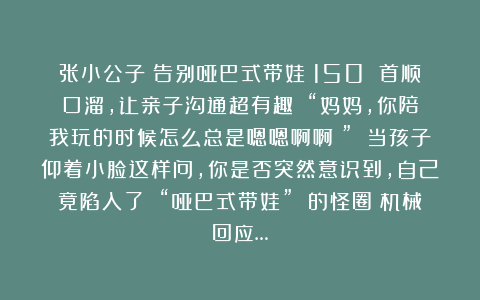 张小公子：告别哑巴式带娃！150 首顺口溜，让亲子沟通超有趣​​“妈妈，你陪我玩的时候怎么总是嗯嗯啊啊？” 当孩子仰着小脸这样问，你是否突然意识到，自己竟陷入了 “哑巴式带娃” 的怪圈？机械回应…