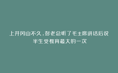 上井冈山不久，彭老总听了毛主席讲话后说：半生受教育最大的一次