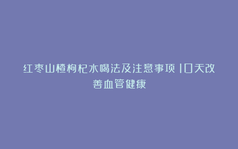 红枣山楂枸杞水喝法及注意事项：10天改善血管健康