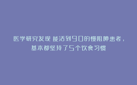 医学研究发现：能活到90的慢阻肺患者，基本都坚持了5个饮食习惯