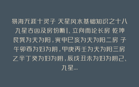易海无涯十灵子：天星风水基础知识之十八九星吉凶及房份断1、立向而论长房：乾坤艮巽为夫为阳，寅申巳亥为夫为阳二房：子午卯酉为妇为阴，甲庚丙壬为夫为阳三房：乙辛丁癸为妇为阴，辰戌丑未为妇为阴2、九星…