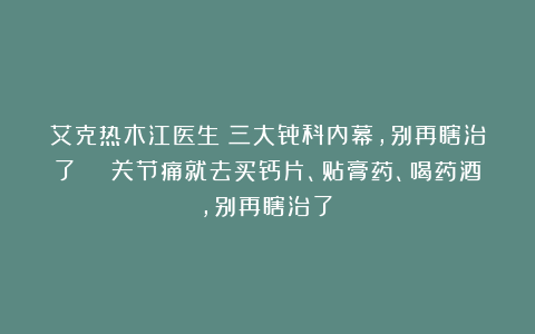 艾克热木江医生：三大骨科内幕，别再瞎治了！🎉关节痛就去买钙片、贴膏药、喝药酒，别再瞎治了！