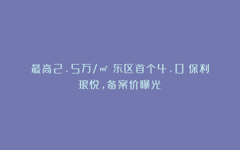 最高2.5万/㎡！东区首个4.0！保利琅悦，备案价曝光！