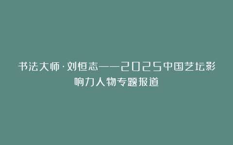 书法大师·刘恒志——2025中国艺坛影响力人物专题报道