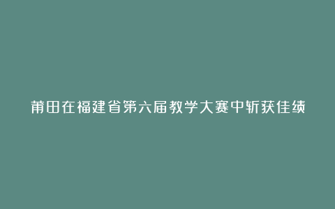 莆田在福建省第六届教学大赛中斩获佳绩
