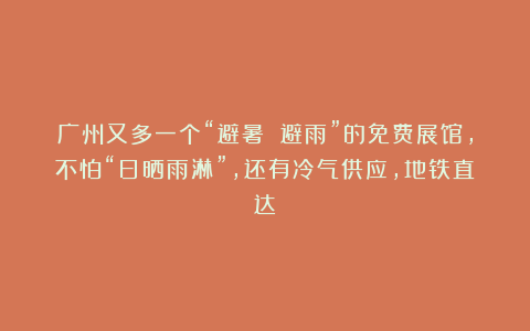 广州又多一个“避暑 避雨”的免费展馆,不怕“日晒雨淋”,还有冷气供应,地铁直达!