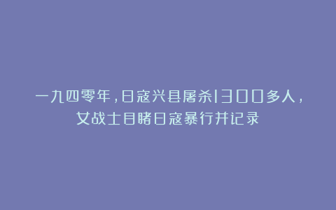 一九四零年，日寇兴县屠杀1300多人，女战士目睹日寇暴行并记录！