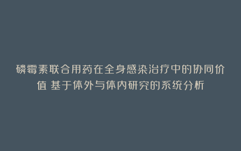 磷霉素联合用药在全身感染治疗中的协同价值：基于体外与体内研究的系统分析