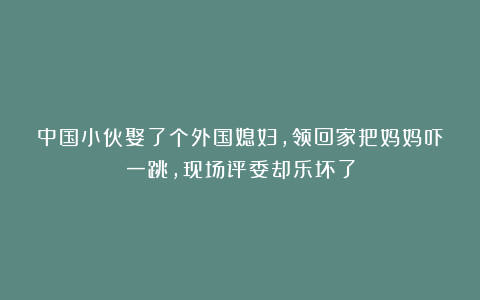 中国小伙娶了个外国媳妇，领回家把妈妈吓一跳，现场评委却乐坏了