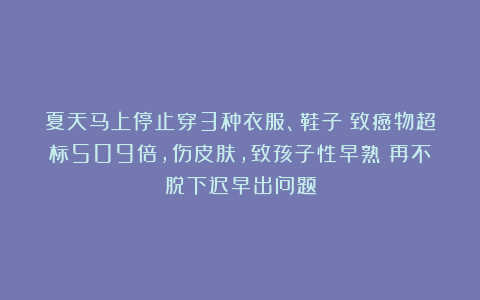 夏天马上停止穿3种衣服、鞋子！致癌物超标509倍，伤皮肤，致孩子性早熟！再不脱下迟早出问题