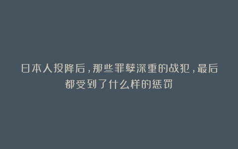 日本人投降后，那些罪孽深重的战犯，最后都受到了什么样的惩罚？