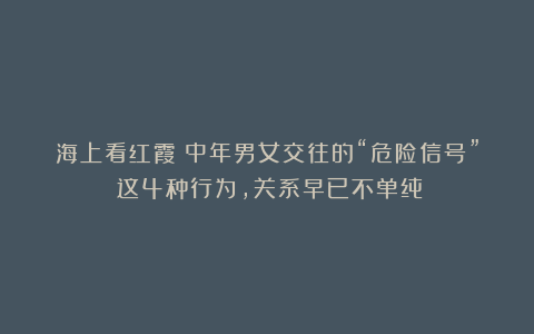 海上看红霞：中年男女交往的“危险信号”：这4种行为，关系早已不单纯！