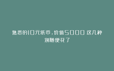 熟悉的10元纸币，价值5000！这几种别随便花了