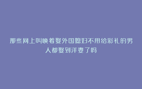 那些网上叫唤着娶外国媳妇不用给彩礼的男人都娶到洋妻了吗？