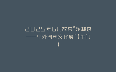 2025年6月故宫”乐林泉——中外园林文化展”(午门)
