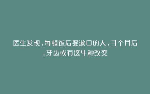 医生发现，每顿饭后要漱口的人，3个月后，牙齿或有这4种改变！
