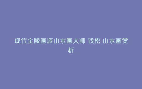 现代金陵画派山水画大师：钱松嵒山水画赏析