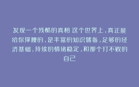 发现一个残酷的真相：这个世界上，真正能给你撑腰的，是丰富的知识储备，足够的经济基础，持续的情绪稳定，和那个打不败的自己