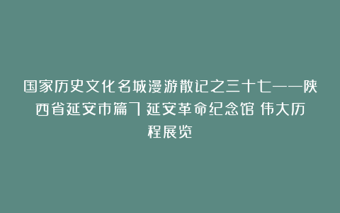 国家历史文化名城漫游散记之三十七——陕西省延安市篇7（延安革命纪念馆：伟大历程展览）