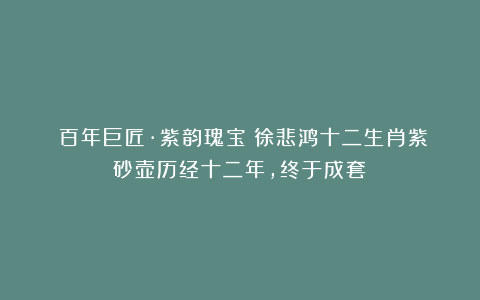 《百年巨匠·紫韵瑰宝》徐悲鸿十二生肖紫砂壶历经十二年，终于成套！