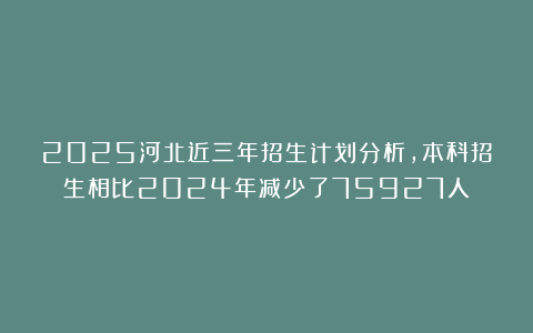 2025河北近三年招生计划分析，本科招生相比2024年减少了75927人