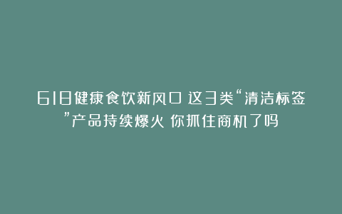 618健康食饮新风口：这3类“清洁标签”产品持续爆火！你抓住商机了吗？