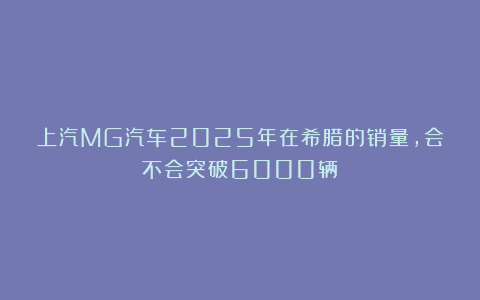 上汽MG汽车2025年在希腊的销量，会不会突破6000辆？