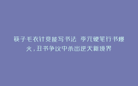 筷子毛衣针竟能写书法？！李元硬笔行书爆火，丑书争议中杀出逆天新境界！