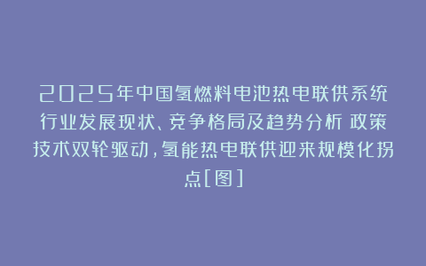 2025年中国氢燃料电池热电联供系统‌行业发展现状、竞争格局及趋势分析：政策技术双轮驱动，氢能热电联供迎来规模化拐点[图]