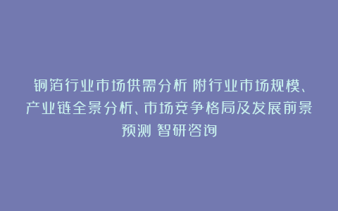 铜箔行业市场供需分析（附行业市场规模、产业链全景分析、市场竞争格局及发展前景预测）智研咨询