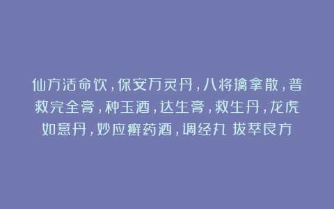 仙方活命饮，保安万灵丹，八将擒拿散，普救完全膏，种玉酒，达生膏，救生丹，龙虎如意丹，妙应癣药酒，调经丸《拔萃良方》