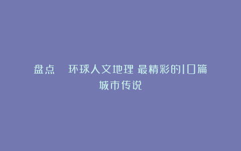 盘点 |《环球人文地理》最精彩的10篇城市传说！