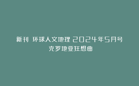 新刊丨《环球人文地理》2024年5月号：克罗地亚狂想曲