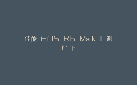 佳能 EOS R6 Mark II 测评（下）