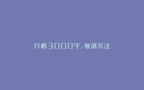 行楷3000字，敬请关注