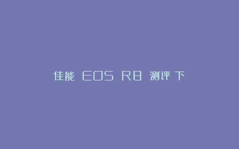 佳能 EOS R8 测评（下）