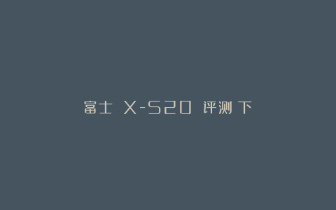 富士 X-S20 评测（下）