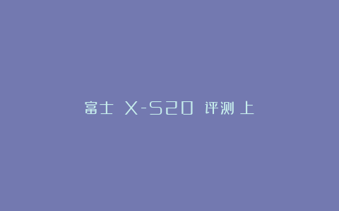 富士 X-S20 评测（上）