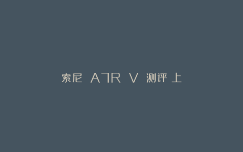 索尼 A7R V 测评（上）