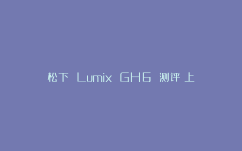 松下 Lumix GH6 测评（上）
