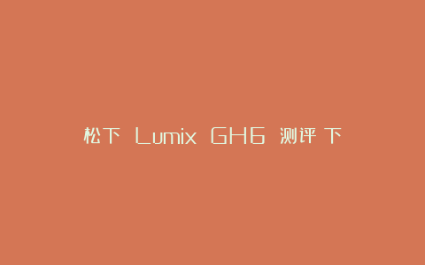 松下 Lumix GH6 测评（下）
