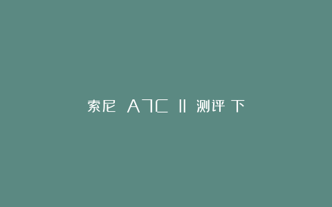 索尼 A7C II 测评（下）
